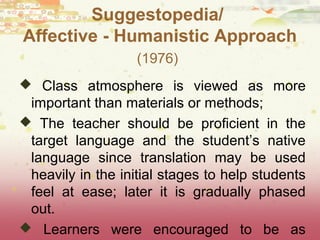 Suggestopedia/ 
Affective - Humanistic Approach 
(1976) 
 Class atmosphere is viewed as more 
important than materials or methods; 
 The teacher should be proficient in the 
target language and the student’s native 
language since translation may be used 
heavily in the initial stages to help students 
feel at ease; later it is gradually phased 
out. 
 Learners were encouraged to be as 
“childlike” as possible. 
 