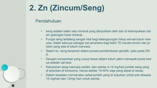 2. Zn (Zincum/Seng)
Pendahuluan
• seng adalah salah satu mineral yang dibutuhkan oleh dan di kelompokkan dal
am golongan trace mineral.
• Fungsi seng terbilang sangat vital bagi kelangsungan hidup sel-sel tubuh man
usia. Salah satunya sebagai zat perantara bagi lebih 70 macam enzim dan pr
otein yang ada di tubuh manusia.
• Selain itu, seng berperan dalam proses pembentukan genetik, yaitu pada DN
A.
• Dengan konsentrasi yang cukup besar dalam tubuh yakni menepati posisi ked
ua setelah zat besi
• Kebutuhan seng manusia sedikit, dari sekitar 4-14 mg/hari jumlah seng yang
di anjurkan di konsumsi, hanya sekitar 10-40% saja yang dapat di serap.
• Dalam keadaan normal atau sehat jumlah yang di anjurkan untuk pria dewasa
15 mg/hari dan 12mg/ hari untuk wanita.
 