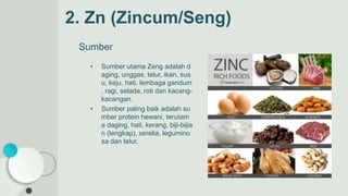 2. Zn (Zincum/Seng)
Sumber
• Sumber utama Zeng adalah d
aging, unggas, telur, ikan, sus
u, keju, hati, lembaga gandum
, ragi, selada, roti dan kacang-
kacangan.
• Sumber paling baik adalah su
mber protein hewani, terutam
a daging, hati, kerang, biji-bijia
n (lengkap), serelia, legumino
sa dan telur.
 