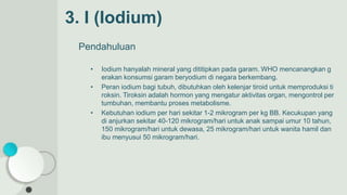 3. I (Iodium)
Pendahuluan
• Iodium hanyalah mineral yang dititipkan pada garam. WHO mencanangkan g
erakan konsumsi garam beryodium di negara berkembang.
• Peran iodium bagi tubuh, dibutuhkan oleh kelenjar tiroid untuk memproduksi ti
roksin. Tiroksin adalah hormon yang mengatur aktivitas organ, mengontrol per
tumbuhan, membantu proses metabolisme.
• Kebutuhan iodium per hari sekitar 1-2 mikrogram per kg BB. Kecukupan yang
di anjurkan sekitar 40-120 mikrogram/hari untuk anak sampai umur 10 tahun,
150 mikrogram/hari untuk dewasa, 25 mikrogram/hari untuk wanita hamil dan
ibu menyusui 50 mikrogram/hari.
 