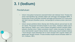 3. I (Iodium)
Pendahuluan
• Iodium merupakan komponen esensial tiroksin dan kelenjar tiroid. Tiroksin ber
peran meningkatkan laju oksidasi dalam sek sehingga meningkatkan BMR, m
enghambat proses fosforilasi oksidatif sehingga pembentukan ATP berkurang
dan lebih banyak dihasilkan panas, mempengaruhi sintesis protein (darmono,
1995)
• Iodium secara perlahan-lahan diserap dari dinding saluran pencernaan ke dal
am darah. Penyerapan terutama terjadi di usus halus, meskipun dalam pula d
alam lambung. Dalam usus, iodium bebas mengalami reduksi menjadi iodida
sebelum diserap tubuh. Dalam peredaran darah, iodida menyebar ke dalam c
airan ekstraseluler seperti halnya klorida. Iodida yang masuk kedalam kelenja
r tiroid dengan cepat dioksidasi dan di ubah menjadi iodin organik melalui pen
ggabungan dengan tiroksin. Proses tersebut terjadi secara terbatas dalam ov
um ( Graham,1991)
 