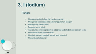 3. I (Iodium)
Fungsi
• Mengatur pertumbuhan dan perkembangan
• Mengontrol kecepatan tiap sel menggunakan oksigen
• Merangsang metabolism
• Pengatur suhu tubuh
• Reproduksi, sintesis protein da absorpsi karbohidrat dari saluran cerna
• Pembentukan sel darah merah
• Merubah karoten menjadi bentuk aktif vitamin A
• Mensintesis kolesterol
 