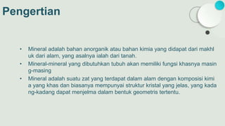 Pengertian
• Mineral adalah bahan anorganik atau bahan kimia yang didapat dari makhl
uk dari alam, yang asalnya ialah dari tanah.
• Mineral-mineral yang dibutuhkan tubuh akan memiliki fungsi khasnya masin
g-masing
• Mineral adalah suatu zat yang terdapat dalam alam dengan komposisi kimi
a yang khas dan biasanya mempunyai struktur kristal yang jelas, yang kada
ng-kadang dapat menjelma dalam bentuk geometris tertentu.
 