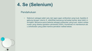 4. Se (Selenium)
Pendahuluan
• Selenium sebagai salah satu dari agen-agen antikanker yang kuat. Apabila di
gabung dengan vitamin E, efektifitas keduanya terhadap kanker akan lebih m
eningkat. Bersama-sama bekerja sebagai antikanker yang kuat, sistem antipe
nuaan yang disebut glutation peroksida (GSH). Kombinasi ini membentuk sat
u antioksidan yang paten karena pemakan radikal bebas.
 