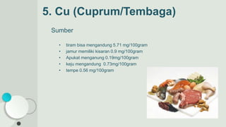 5. Cu (Cuprum/Tembaga)
Sumber
• tiram bisa mengandung 5.71 mg/100gram
• jamur memiliki kisaran 0.9 mg/100gram
• Apukat menganung 0.19mg/100gram
• keju mengandung 0.73mg/100gram
• tempe 0.56 mg/100gram
 