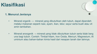 Klasifikasi
1. Menurut Jenisnya
• Mineral organik → mineral yang dibutuhkan oleh tubuh, dapat diperoleh
melalui makanan seperti nasi, ayam, ikan, telur, sayur serta buah atau vit
amin tambahan.
• Mineral anorganik → mineral yang tidak dibutuhkan tubuh serta tidak berg
una bagi tubuh. Contoh: Timbal hitam, Iron Oxida, Mercuri, Magnesium, Al
uminium atau bahan-bahan kimia hasil dari resapan tanah dan lainnya.
 