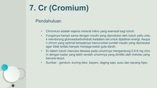 7. Cr (Cromium)
Pendahuluan
• Chromium adalah sejenis mineral mikro yang esensial bagi tubuh.
• Fungsinya hampir sama dengan insulin yang diproduksi oleh tubuh yaitu untu
k mendorong glukosa(karbohidrat) kedalam sel untuk dijadikan energi. Asupa
n chrom yang optimal tampaknya menurunkan jumlah insulin yang diprosuksi
agar tidak terlalu banyak menjaga kadar gula darah.
• Di dalam tubuh manusia dewasa pada umumnya mengandung 0,4-6 mg chro
m dengan kadar yang lebih rendah umumnya yang dimiliki oleh individu yang
berusia lanjut.
• Sumber : gandum, kuning telur, bayam, daging sapi, susu dan kacang hijau
 