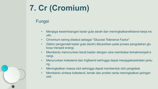 7. Cr (Cromium)
Fungsi
• Menjaga keseimbangan kadar gula darah dan meningkatkanefisiensi kerja ins
ulin.
• Chromium sering disebut sebagai “Glucose Tolerance Factor”
• (faktor pengendali kadar gula darah) dibutuhkan pada proses pengolahan glu
kosa menjadi energi.
• Membantu menurunkan berat badan dengan cara membakar lemakmenjadi e
nergi.
• Menurunkan kolesterol dan trigliserid sehingga dapat menjagakesehatan jantu
ng.
• Meningkatkan massa otot sehingga dapat membentuk otot yangideal.
• Membantu sintesa kolesterol, lemak dan protein serta meningkatkan jaringan
otot
 