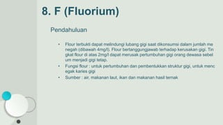 Pendahuluan
• Flour terbukti dapat melindungi lubang gigi saat dikonsumsi dalam jumlah me
negah (dibawah 4mg/l). Flour bertanggungjawab terhadap kerusakan gigi. Tin
gkat flour di atas 2mg/l dapat merusak pertumbuhan gigi orang dewasa sebel
um menjadi gigi tetap.
• Fungsi flour : untuk pertumbuhan dan pembentukkan struktur gigi, untuk menc
egak karies gigi
• Sumber : air, makanan laut, ikan dan makanan hasil ternak
8. F (Fluorium)
 