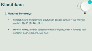 Klasifikasi
2. Menurut Bentuknya
• Mineral makro, mineral yang dibutuhkan dengan jumlah > 100 mg/hari
contoh: Ca, P, Mg, Na, Cl, K
• Mineral mikro, mineral yang dibutuhkan dengan jumlah < 100 mg/ hari
contoh: Fe, Zn, I, Se, Pb, Mn, Kr, F
 