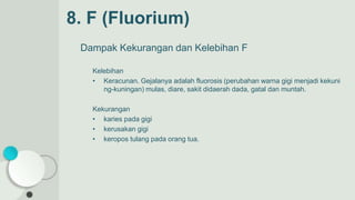 Dampak Kekurangan dan Kelebihan F
Kelebihan
• Keracunan. Gejalanya adalah fluorosis (perubahan warna gigi menjadi kekuni
ng-kuningan) mulas, diare, sakit didaerah dada, gatal dan muntah.
Kekurangan
• karies pada gigi
• kerusakan gigi
• keropos tulang pada orang tua.
8. F (Fluorium)
 