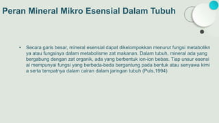 Peran Mineral Mikro Esensial Dalam Tubuh
• Secara garis besar, mineral esensial dapat dikelompokkan menurut fungsi metabolikn
ya atau fungsinya dalam metabolisme zat makanan. Dalam tubuh, mineral ada yang
bergabung dengan zat organik, ada yang berbentuk ion-ion bebas. Tiap unsur esensi
al mempunyai fungsi yang berbeda-beda bergantung pada bentuk atau senyawa kimi
a serta tempatnya dalam cairan dalam jaringan tubuh (Puls,1994)
 