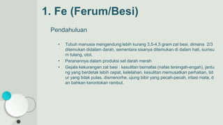 1. Fe (Ferum/Besi)
Pendahuluan
• Tubuh manusia mengandung lebih kurang 3,5-4,5 gram zat besi, dimana 2/3
ditemukan didalam darah, sementara sisanya ditemukan di dalam hati, sumsu
m tulang, otot.
• Peranannya dalam produksi sel darah merah
• Gejala kekurangan zat besi : kesulitan bernafas (nafas terengah-engah), jantu
ng yang berdetak lebih cepat, kelelahan, kesulitan memusatkan perhatian, tid
ur yang tidak pulas, dismenorhe, ujung bibir yang pecah-pecah, iritasi mata, d
an bahkan kerontokan rambut.
 