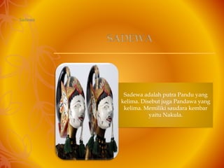 – Sadewa
Sadewa adalah putra Pandu yang
kelima. Disebut juga Pandawa yang
kelima. Memiliki saudara kembar
yaitu Nakula.
SADEWA
 