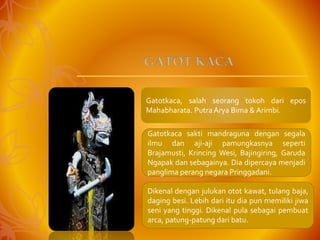 Gatotkaca, salah seorang tokoh dari epos
Mahabharata. Putra Arya Bima & Arimbi.
Gatotkaca sakti mandraguna dengan segala
ilmu dan aji-aji pamungkasnya seperti
Brajamusti, Krincing Wesi, Bajingiring, Garuda
Ngapak dan sebagainya. Dia dipercaya menjadi
panglima perang negara Pringgadani.
Dikenal dengan julukan otot kawat, tulang baja,
daging besi. Lebih dari itu dia pun memiliki jiwa
seni yang tinggi. Dikenal pula sebagai pembuat
arca, patung-patung dari batu.
GATOT KACA
 