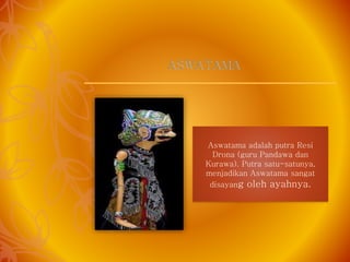 Aswatama adalah putra Resi
Drona (guru Pandawa dan
Kurawa). Putra satu-satunya,
menjadikan Aswatama sangat
disayang oleh ayahnya.
ASWATAMA
 