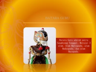 Batara Guru adalah putra
Sanghyang Tunggal. Merajai 3
alam. Alam Marcapada, alam
Madyapada, dan alam
Mayapada.
BATARA GURU
 