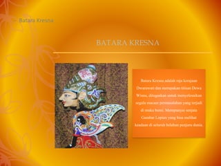 – Batara Kresna
Batara Kresnaadalah rajakerajaan
Dwarawatidan merupakan titisanDewa
Wisnu, ditugaskan untuk menyelesaikan
segala macam permasalahanyang terjadi
di muka bumi. Mempunyai senjata
Gambar Lopian yang bisa melihat
keadaan di seluruh belahan penjuru dunia.
BATARA KRESNA
 