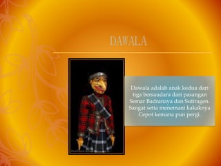 Dawala adalah anak kedua dari
tiga bersaudara dari pasangan
Semar Badranaya dan Sutiragen.
Sangat setia menemani kakaknya
Cepot kemana pun pergi.
DAWALA
 