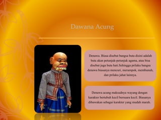 Denawa. Biasa disebut bangsa buta disini adalah
buta akan petunjuk-petunjuk agama, atau bisa
disebut juga buta hati.Sehingga prilaku bangsa
denawa biasanya mencuri, merampok, membunuh,
dan prilaku jahat lainnya.
Denawa acung maksudnya wayang dengan
karakter bertubuh kecil bersuara kecil. Biasanya
dibawakan sebagai karakter yang mudah marah.
Dawana Acung
 