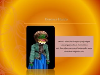 Denawa huntu maksudnya wayang dengan
karakter giginya besar. Huntuartinya
gigi. Buta dalam masyarakat Sunda sendiri sering
disamakan dengan raksasa.
Denawa Huntu
 