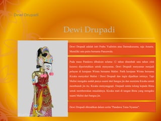 – Dewi Drupadi
Dewi Drupadi adalah istri Prabu Yudistira atau Darmakusuma, raja Amarta.
Memiliki satu putra bernama Pancawala.
Pada masa Pandawa dihukum selama 12 tahun ditambah satu tahun oleh
kurawa diperintahkan untuk menyamar, Dewi Drupadi menyamar menjadi
pelayan di kerajaan Wirata bernama Malini. Patih kerajaan Wirata bernama
Kicaka menyukai Malini / Dewi Drupadi dan ingin dijadikan istrinya. Tapi
Malini mengaku sudah punya suami dari bangsa jin dan meminta Kicaka untuk
membunuh jin itu. Kicaka menyanggupi. Durpadi minta tolong kepada Bima
untuk membereskan masalahnya. Kicaka mati di tangan Bima yang mengaku
suami Malini dari bangsa jin.
Dewi Drupadi dikisahkan dalam cerita "Pandawa Tutas Nyamur".
Dewi Drupadi
 