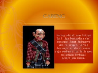 Gareng adalah anak ketiga
dari tiga bersaudara dari
pasangan Semar Badranaya
dan Sutiragen. Gareng
biasanya selalu di rumah
saja membantu ibu Sutiragen
melakukan berbagai
pejkerjaan rumah.
 