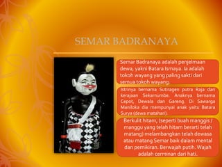 Semar Badranaya adalah penjelmaan
dewa, yakni Batara Ismaya. Ia adalah
tokoh wayang yang paling sakti dari
semua tokoh wayang.
Istrinya bernama Sutiragen putra Raja dari
kerajaan Sekarnumbe. Anaknya bernama
Cepot, Dewala dan Gareng. Di Sawarga
Maniloka dia mempunyai anak yaitu Batara
Surya (dewa matahari).
Berkulit hitam, (seperti buah manggis /
manggu yang telah hitam berarti telah
matang) melambangkan telah dewasa
atau matang Semar baik dalam mental
dan pemikiran. Berwajah putih.Wajah
adalah cerminan dari hati.
SEMAR BADRANAYA
 