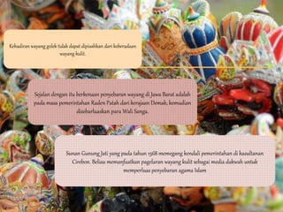 Kehadiran wayang golek tidak dapat dipisahkan dari keberadaan
wayang kulit.
Sejalan dengan itu berkenaan penyebaran wayang di Jawa Barat adalah
pada masa pemerintahan Raden Patah dari kerajaan Demak, kemudian
disebarluaskan para Wali Sanga.
Sunan Gunung Jati yang pada tahun 1568 memegang kendali pemerintahan di kasultanan
Cirebon. Beliau memanfaatkan pagelaran wayang kulit sebagai media dakwah untuk
memperluas penyebaran agama Islam
 