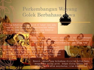 Perkembangan Wayang
Golek Berbahasa Jawa
Seiring kehadiran wayang golek di babad jawa pada
sekitar 1548 Sunan Kudus memperkenalkan budaya
wayang yang terbuat dari kayu, yang kemudian
disebut sebagai wayang golek.
karena wayang golek sendiri adalah hasil dari perkembangan
wayang kulit. Sunan kudus membuat wayang dari material
kayu yang kemudian dipentaskan pada saat siang hari
Pendapat tersebut diyakini sebagai awal munculnya
kesenian wayang kayu yang lahir dan berkembang di wilayah
pesisir utara Pulau Jawa pada awal abad ke-17 dimana
kerajaan Islam tertua di Pulau Jawa yaitu kesultanan
Demak tumbuh disana.
Menurut legenda yang berkembang disinilah Sultan Kudus
menggunakan wayang golek dengan dialog bahasa jawa
sebagai media untuk menyebarkan islam dimasyarakat
 