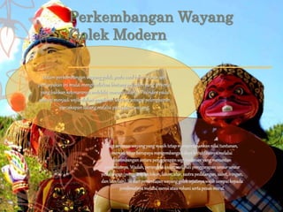 Perkembangan Wayang
Golek Modern
Dalamperkembanganwayanggolek,padaawaltahun70-anseni
pertunjukanini mulaimenghadirkanbintangpesindenyangterkenal
yang bahkanketenaranyamelebihiseorangdalang. Pesindenpada
saatini menjadiwajibdalampagelaranwayangsebagaipelengkapan
percakapandalangmelaluiparalakonwayang.
Bagi senimanwayangyangmasihtetapmempertahankannilai tuntunan,
merekatetapberupayamengembangandayakreatifitasnyamelalui
keseimbanganantarapenggarapansegi tontonanyangmenuntun
penikmatnya.Wadah,perangkatkasar,meliputipenggarapanunsur-unsur
pedalangan(penggarapantokoh,lakon,alur,sastrapedalangan,sabet,iringan,
danlain-lain).Isi dari pementasanwayanggoleksejatinyawajibsampai kepada
penikmatnyamelalui esensiataurohani sertapesanmoral.
 
