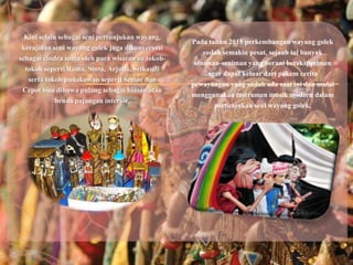 Pada tahun 2015 perkembangan wayang golek
sudah semakin pesat, sejauh ini banyak
seniman-seniman yang berani bereksperimen
agar dapat keluar dari pakem cerita
pewayangan yang sudah ada saat ini dan mulai
menggunakan instrumen musik modern dalam
pertunjukan seni wayang golek.
Kini selain sebagai seni pertunjukan wayang,
kerajinan seni wayang golek juga dikonversasi
sebagai cindra mata oleh para wisatawan tokoh-
tokoh seperti Rama, Sinta, Arjuna, Srikandi
serta tokoh punakawan seperti Semar dan
Cepot bisa dibawa pulang sebagai hiasan atau
benda pajangan interior.
 