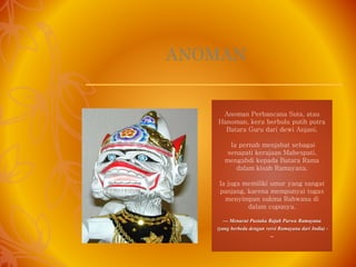 ANOMAN
Anoman Perbancana Suta, atau
Hanoman, kera berbulu putih putra
Batara Guru dari dewi Anjani.
Ia pernah menjabat sebagai
senapati kerajaan Mahespati,
mengabdi kepada Batara Rama
dalam kisah Ramayana.
Ia juga memiliki umur yang sangat
panjang, karena mempunyai tugas
menyimpan sukma Rahwana di
dalam cupunya.
--- Menurut Pustaka Rajah Purwa Ramayana
(yang berbeda dengan versi Ramayana dari India) -
--
 
