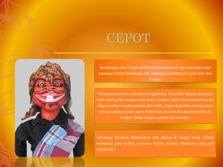 – Cepot
CEPOT
Astrajingga alias Cepot adalah anak pertama dari tiga bersaudara dari
pasangan Semar Badranaya dan Sutiragen (sebetulnya Cepot lahir dari
saung).
Wataknya humoris, suka banyol ngabodor, tak peduli kepada siapa pun
baik ksatria, raja maupun para dewa. Kendati begitu lewat humornya dia
tetap memberi nasehat petuah dan kritik. Cepot digunakan dalang untuk
menyampaikan pesan-pesan bebas bagi pemirsa dan penonton baik itu
nasihat, kritik maupun petuah dan sindiran.
Lakonnya biasanya dikeluarkan oleh dalang di tengah kisah. Selalu
menemani para ksatria, terutama Arjuna, Ksatria Madukara yang jadi
majikannya.
 