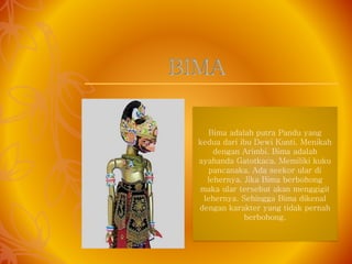 Bima adalah putra Pandu yang
kedua dari ibu Dewi Kunti. Menikah
dengan Arimbi. Bima adalah
ayahanda Gatotkaca. Memiliki kuku
pancanaka. Ada seekor ular di
lehernya. Jika Bima berbohong
maka ular tersebut akan menggigit
lehernya. Sehingga Bima dikenal
dengan karakter yang tidak pernah
berbohong.
BIMA
 