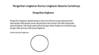 Pengertian lingkaran
Pengertian Lingkaran Rumus Lingkaran Beserta Contohnya
Pengertian lingkaran adalah bangun datar dua dimensi yang terbentuk dari
sekumpulan titik dengan jarak yang konstan atau teratur dari titik tetap pada
sebuah bidang. Titik tetap pada sebuah bangun datar lingkaran ini disebut juga
dengan titik asal atau titik pusat lingkaran.
Contoh bentuk lingkaran:
 