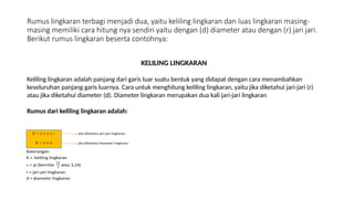 Rumus lingkaran terbagi menjadi dua, yaitu keliling lingkaran dan luas lingkaran masing-
masing memiliki cara hitung nya sendiri yaitu dengan (d) diameter atau dengan (r) jari jari.
Berikut rumus lingkaran beserta contohnya:
KELILING LINGKARAN
Keliling lingkaran adalah panjang dari garis luar suatu bentuk yang didapat dengan cara menambahkan
keseluruhan panjang garis luarnya. Cara untuk menghitung keliling lingkaran, yaitu jika diketahui jari-jari (r)
atau jika diketahui diameter (d). Diameter lingkaran merupakan dua kali jari-jari lingkaran
Rumus dari keliling lingkaran adalah:
 