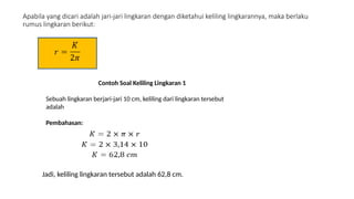 Apabila yang dicari adalah jari-jari lingkaran dengan diketahui keliling lingkarannya, maka berlaku
rumus lingkaran berikut:
Contoh Soal Keliling Lingkaran 1
Sebuah lingkaran berjari-jari 10 cm, keliling dari lingkaran tersebut
adalah
Pembahasan:
Jadi, keliling lingkaran tersebut adalah 62,8 cm.
 