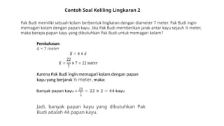 Pak Budi memiliki sebuah kolam berbentuk lingkaran dengan diameter 7 meter. Pak Budi ingin
memagari kolam dengan papan kayu. Jika Pak Budi memberikan jarak antar kayu sejauh ½ meter,
maka berapa papan kayu yang dibutuhkan Pak Budi untuk memagari kolam?
Pembahasan:
d = 7 meter
Karena Pak Budi ingin memagari kolam dengan papan
kayu yang berjarak ½ meter, maka:
Jadi, banyak papan kayu yang dibutuhkan Pak
Budi adalah 44 papan kayu.
Contoh Soal Keliling Lingkaran 2
 