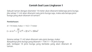 Contoh Soal Luas Lingkaran 1
Sebuah taman dengan diameter 14 meter akan ditanami beberapa jenis bunga.
Jika setiap 11 m2 akan ditanami satu jenis bunga saja, maka ada berapa jenis
bunga yang akan ditanam di taman?
Pembahasan:
d = 14 meter, maka r = 14:2 = 7 meter
Karena setiap 11 m2 akan ditanam satu jenis bunga, maka:
Banyaknya jenis bunga yang ditanam = 154:11 = 14 jenis bunga
Jadi, terdapat 14 jenis bunga yang berbeda yang akan ditanam di
taman.
 