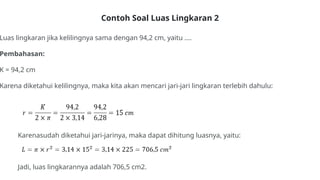 Contoh Soal Luas Lingkaran 2
Luas lingkaran jika kelilingnya sama dengan 94,2 cm, yaitu ....
Pembahasan:
K = 94,2 cm
Karena diketahui kelilingnya, maka kita akan mencari jari-jari lingkaran terlebih dahulu:
Karenasudah diketahui jari-jarinya, maka dapat dihitung luasnya, yaitu:
Jadi, luas lingkarannya adalah 706,5 cm2.
 