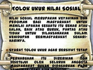 Tolok Ukur Nilai Sosial
 Nilai sosial merupakan keyakinan dan
 pedoman bagi masyarakat untuk
 menilai apakah sesuatu itu benar atau
 salah, baik atau buruk, pantas atau
 tidak untuk dilaksanakan dalam
 kehidupan    bermasyarakat    sehari-
 harinya.

   Syarat tolok ukur agar bersifat tetap
   :
1. Perhargaan     itu   diberikan    dan
     disetujui oleh   seluruh   anggota
     masyarakat bukan didasarkan pada
 