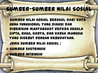 Sumber-Sumber Nilai Sosial
 Sumber nilai sosial berasal dari daya
 guna fungsional yang diakui dan
 diberikan masyarakat kepada segala
 cipta, rasa, karya, dan karsa manusia
 yang disebut dengan kebudayaan.
 Jenis sumber nilai sosial :
 Sumber Ekstrinsik
 Sumber Intrinsik
 