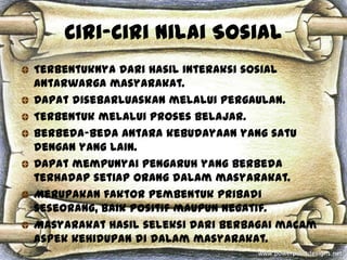 Ciri-Ciri Nilai Sosial
Terbentuknya dari hasil interaksi sosial
antarwarga masyarakat.
Dapat disebarluaskan melalui pergaulan.
Terbentuk melalui proses belajar.
Berbeda-beda antara kebudayaan yang satu
dengan yang lain.
Dapat mempunyai pengaruh yang berbeda
terhadap setiap orang dalam masyarakat.
Merupakan faktor pembentuk pribadi
seseorang, baik positif maupun negatif.
Masyarakat hasil seleksi dari berbagai macam
aspek kehidupan di dalam masyarakat.
 