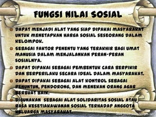 Fungsi Nilai Sosial
Dapat menjadi alat yang siap dipakai masyarakat
untuk menetapkan harga sosial seseorang dalam
kelompok.
Sebagai faktor penentu yang terakhir bagi umat
manusia dalam menjalankan peran-peran
sosialnya.
Dapat dipakai sebagai pembentuk cara berpikir
dan berperilaku secara ideal dalam masyarakat.
Dapat dipakai sebagai alat kontrol sebagai
penuntun, pendorong, dan menekan orang agar
berbuat baik.
Digunakan sebagai alat solidaritas sosial atau
rasa kesetiakawanan sosial terhadap anggota
keluarga masyarakat.
 