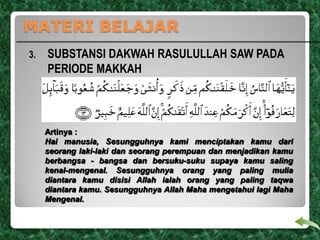 MATERI BELAJAR
3.

SUBSTANSI DAKWAH RASULULLAH SAW PADA
PERIODE MAKKAH

Artinya :
Hai manusia, Sesungguhnya kami menciptakan kamu dari
seorang laki-laki dan seorang perempuan dan menjadikan kamu
berbangsa - bangsa dan bersuku-suku supaya kamu saling
kenal-mengenal. Sesungguhnya orang yang paling mulia
diantara kamu disisi Allah ialah orang yang paling taqwa
diantara kamu. Sesungguhnya Allah Maha mengetahui lagi Maha
Mengenal.

 