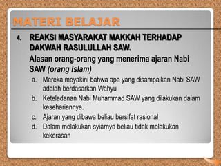 MATERI BELAJAR
4.

REAKSI MASYARAKAT MAKKAH TERHADAP
DAKWAH RASULULLAH SAW.
Alasan orang-orang yang menerima ajaran Nabi
SAW (orang Islam)
a. Mereka meyakini bahwa apa yang disampaikan Nabi SAW
adalah berdasarkan Wahyu
b. Keteladanan Nabi Muhammad SAW yang dilakukan dalam
kesehariannya.
c. Ajaran yang dibawa beliau bersifat rasional
d. Dalam melakukan syiarnya beliau tidak melakukan
kekerasan

 