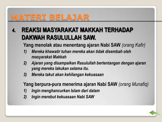 MATERI BELAJAR
4.

REAKSI MASYARAKAT MAKKAH TERHADAP
DAKWAH RASULULLAH SAW.
Yang menolak atau menentang ajaran Nabi SAW (orang Kafir)
1)
2)
3)

Mereka khawatir tuhan mereka akan tidak disembah oleh
masyarakat Makkah
Ajaran yang disampaikan Rasulullah bertentangan dengan ajaran
yang mereka lakukan selama itu.
Mereka takut akan kehilangan kekuasaan

Yang berpura-pura menerima ajaran Nabi SAW (orang Munafiq)
1)
2)

Ingin menghancurkan Islam dari dalam
Ingin merebut kekuasaan Nabi SAW

 