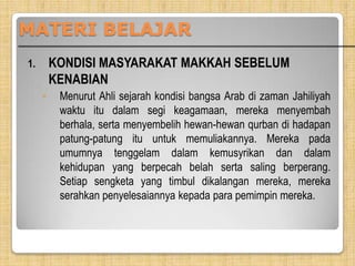 MATERI BELAJAR
KONDISI MASYARAKAT MAKKAH SEBELUM
KENABIAN

1.

◦

Menurut Ahli sejarah kondisi bangsa Arab di zaman Jahiliyah
waktu itu dalam segi keagamaan, mereka menyembah
berhala, serta menyembelih hewan-hewan qurban di hadapan
patung-patung itu untuk memuliakannya. Mereka pada
umumnya tenggelam dalam kemusyrikan dan dalam
kehidupan yang berpecah belah serta saling berperang.
Setiap sengketa yang timbul dikalangan mereka, mereka
serahkan penyelesaiannya kepada para pemimpin mereka.

 