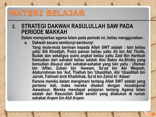 MATERI BELAJAR
2.

STRATEGI DAKWAH RASULULLAH SAW PADA
PERIODE MAKKAH

Dalam mensyiarkan agama Islam pada periode ini, beliau menggunakan :
a. Dakwah secara sembunyi-sembunyi
Yang mula-mula beriman kepada Allah SWT adalah : Istri beliau
yaitu Siti Khodijah, Putra paman beliau yaitu Ali bin Abi Tholib,
Budak dan sekaligus putra angkat beliau yaitu Zaid Bin Haritsah
Kemudian dari sahabat beliau adalah Abu Bakar As-Shidiq yang
kemudian disusul oleh sahabat-sahabat yang lain yaitu : Utsman
bin ‘Affan, Zubair bin ‘Awwam, Sa’ad bin Abi Waqosh,
Abdurrohman bin ‘Auf, Thalhah bin ‘Ubaidillah, Abi ‘Ubaidillah bin
Jarrah, Fatimah binti Khaththab, Sa’id bin Zahid Al ‘Adawi
Karena mereka dalam mengimani tentang Allah SWT adalah yang
pertama kali, maka mereka disebut dengan Assabiqunal
Awwaluun. Mereka mendapat pelajaran tentang Agama Islam
adalah dari Rasulullah SAW sendiri yang dilakukan di rumah
sahabat Arqam bin Abil Arqam.

 